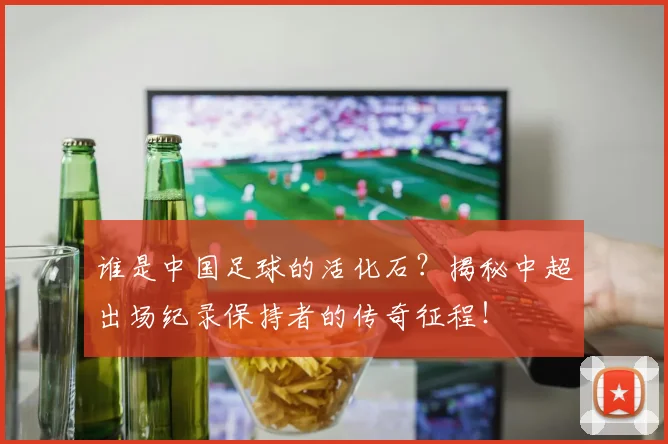 谁是中国足球的活化石?揭秘中超出场纪录保持者的传奇征程!