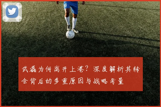 武磊为何离开上港?深度解析其转会背后的多重原因与战略考量