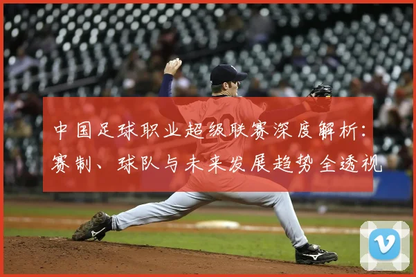 中国足球职业超级联赛深度解析:赛制、球队与未来发展趋势全透视_20260610190311