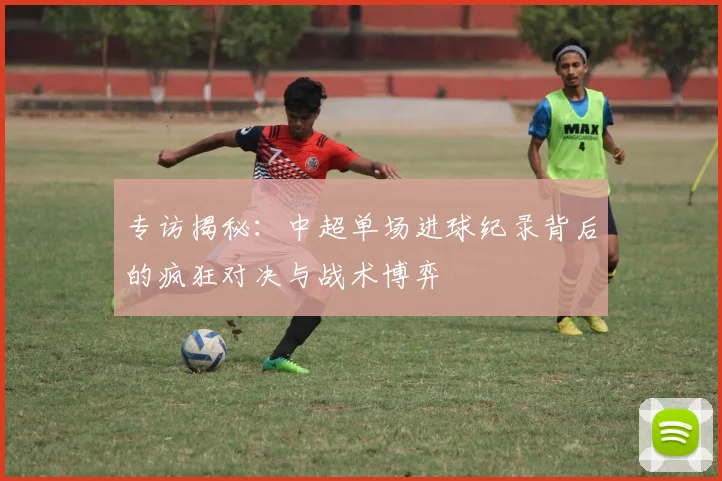 专访揭秘:中超单场进球纪录背后的疯狂对决与战术博弈