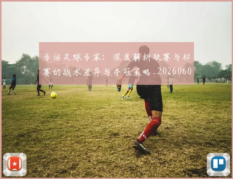专访足球专家:深度解析联赛与杯赛的战术差异与夺冠策略_20260609201232