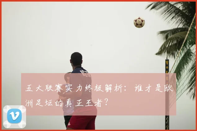 五大联赛实力终极解析:谁才是欧洲足坛的真正王者?