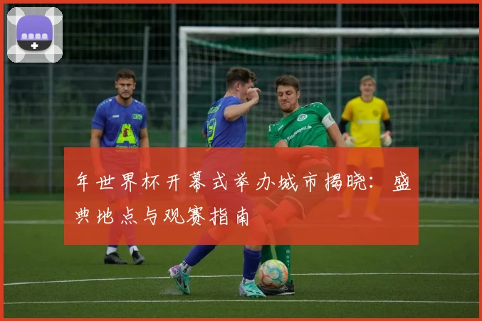 年世界杯开幕式举办城市揭晓:盛典地点与观赛指南
