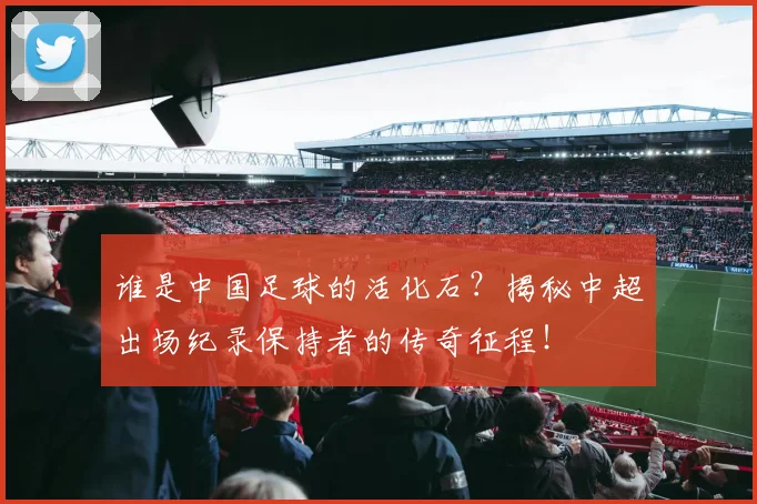 谁是中国足球的活化石?揭秘中超出场纪录保持者的传奇征程!