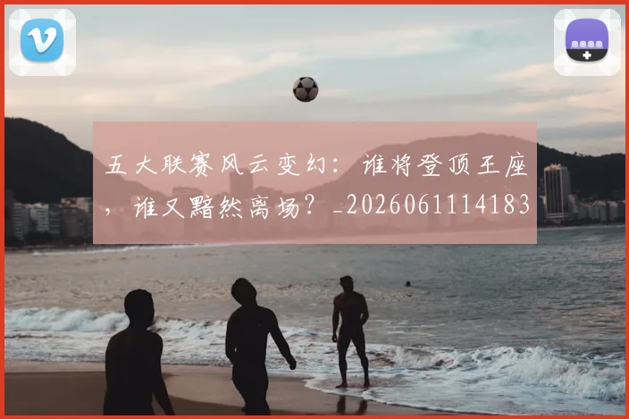 五大联赛风云变幻:谁将登顶王座,谁又黯然离场?_20260611141839