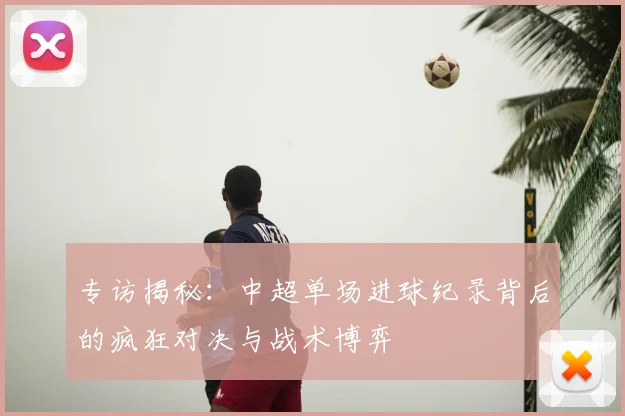 专访揭秘:中超单场进球纪录背后的疯狂对决与战术博弈